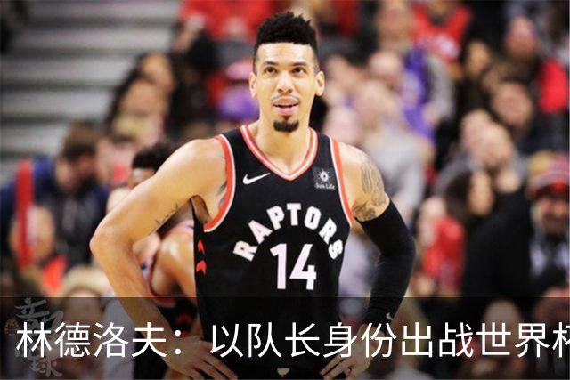 林德洛夫：以队长身份出战世界杯很自豪 希望能战胜老队友汉尼拔
